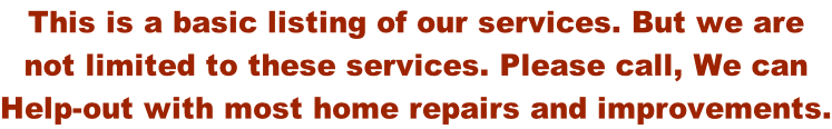 This is a basic listing of our services. But we are  not limited to these services. Please call, We can  Help-out with most home repairs and improvements.